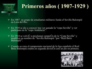 Primeros años ( 1907-1929 ) En 1907  un grupo de estudiantes militares funda el Sevilla Balompié en Lora del Río. En 1910 se dio a conocer tras ver ganado la “copa Sevilla” y ver participao en la “copa Andalucía”. En 1914 se volvió a proclamar campeón de la “Copa Sevilla” y modifico su nombre de “Sevilla Balompié “por “Real Betis Balompié”. Cuando se creo el campeonato nacional de la liga española el Real Betis Balompié estaba en segunda división con un pie en primera. 