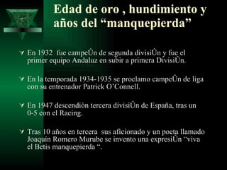 Edad de oro , hundimiento y años del “manquepierda” En 1932  fue campeón de segunda división y fue el primer equipo Andaluz en subir a primera División. En la temporada 1934-1935 se proclamo campeón de liga con su entrenador Patrick O’Connell. En 1947 descendiòn tercera división de España, tras un 0-5 con el Racing. Tras 10 años en tercera  sus aficionado y un poeta llamado Joaquín Romero Murube se invento una expresión “viva el Betis manquepierda “. 