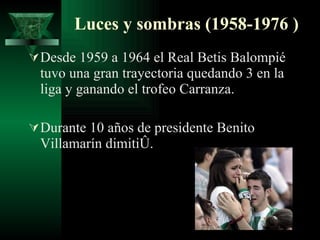 Luces y sombras (1958-1976 ) Desde 1959 a 1964 el Real Betis Balompié tuvo una gran trayectoria quedando 3 en la liga y ganando el trofeo Carranza. Durante 10 años de presidente Benito Villamarín dimitió. 