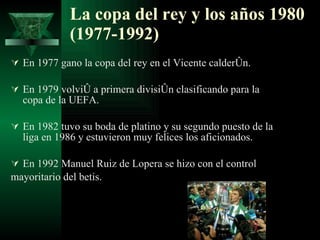 La copa del rey y los años 1980 (1977-1992) En 1977 gano la copa del rey en el Vicente calderón.  En 1979 volvió a primera división clasificando para la copa de la UEFA. En 1982 tuvo su boda de platino y su segundo puesto de la liga en 1986 y estuvieron muy felices los aficionados. En 1992 Manuel Ruiz de Lopera se hizo con el control  mayoritario del betis. 