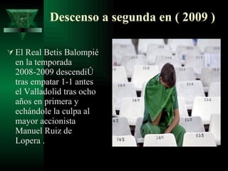 Descenso a segunda en ( 2009 ) El Real Betis Balompié en la temporada 2008-2009 descendió tras empatar 1-1 antes el Valladolid tras ocho años en primera y echándole la culpa al mayor accionista Manuel Ruiz de Lopera . 