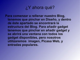 ¿Y ahora qué? Para comenzar a rellenar nuestro Blog, tenemos que pinchar en Diseño, y dentro de éste apartado se encontrará la estructura del Blog. Para añadir gadget tenemos que pinchar en añadir gadget y se abrirá una ventana con todos los gadget disponibles, pero nosotros utilizaremos  imagen, Picasa Web, y entradas populares. 