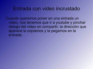 Entrada con video incrustado Cuando queremos poner en una entrada un video, nos tenemos que ir a youtube y pinchar debajo del video en compartir, la dirección que aparece la copiamos y la pegamos en la entrada. 