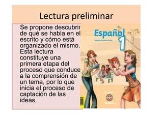 Lectura preliminar
Se propone descubrir
de qué se habla en el
escrito y cómo está
organizado el mismo.
Esta lectura
constituye una
primera etapa del
proceso que conduce
a la comprensión de
un tema, por lo que
inicia el proceso de
captación de las
ideas.
 