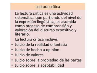 Lectura crítica
    La lectura crítica es una actividad
    sistemática que partiendo del nivel de
    la expresión lingüística, es asumida
    como proceso de comprensión y
    valoración del discurso expositivo y
    literario.
    La lectura crítica incluye:
•   Juicio de la realidad o fantasía
•   Juicio de hecho u opinión
•   Juicio de valores
•   Juicio sobre la propiedad de las partes
•   Juicio sobre la aceptabilidad
 