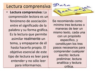 Lectura comprensiva
• Lectura comprensiva: La
 comprensión lectora es un
   fenómeno de asociación       Se recomienda como
   entre el significado de la    mínimo tres lecturas o
 palabra y su forma gráfica.      maneras de leer un
                                mismo texto, cada una
  Es la lectura que permite        con un propósito
    asimilar realmente un             específico, y
  tema, y empaparse de él         constituyen los tres
    hasta hacerlo propio. El    pasos necesarios para
  objetivo esencial de este      comprender cualquier
 tipo de lectura es leer para       escrito: lectura
                                   preliminar, lectura
    entender y no sólo leer        analítica y lectura
      para informarnos.                  crítica.
 