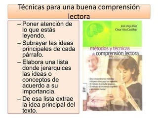 Técnicas para una buena comprensión
               lectora
– Poner atención de
  lo que estás
  leyendo.
– Subrayar las ideas
  principales de cada
  párrafo.
– Elabora una lista
  donde jerarquices
  las ideas o
  conceptos de
  acuerdo a su
  importancia.
– De esa lista extrae
  la idea principal del
  texto.
 