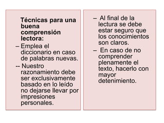 Técnicas para una        – Al final de la
   buena                     lectura se debe
   comprensión               estar seguro que
   lectora:                  los conocimientos
                             son claros.
– Emplea el
   diccionario en caso     – En caso de no
   de palabras nuevas.       comprender
                             plenamente el
-- Nuestro                   texto, hacerlo con
   razonamiento debe         mayor
   ser exclusivamente        detenimiento.
   basado en lo leído
   no dejarse llevar por
   impresiones
   personales.
 