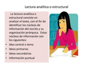 Lectura analítica o estructural
     La lectura analítica o
    estructural consiste en
    analizar el texto, con el fin de
    identificar los núcleos de
    información del escrito y su
    organización jerárquica. Estos
    núcleos de información son
    los siguientes:
•   Idea central o tema
•   Ideas primarias
•   Ideas secundarias
•   Información puntual
 