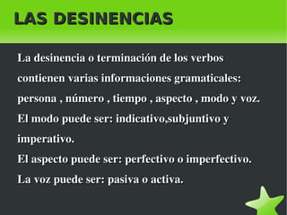 LAS DESINENCIAS

    La desinencia o terminación de los verbos 
    contienen varias informaciones gramaticales: 
    persona , número , tiempo , aspecto , modo y voz.
    El modo puede ser: indicativo,subjuntivo y 
    imperativo.
    El aspecto puede ser: perfectivo o imperfectivo.
    La voz puede ser: pasiva o activa.

                              
 