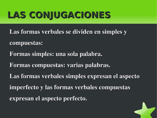 LAS CONJUGACIONES
    Las formas verbales se dividen en simples y 
    compuestas:
    Formas simples: una sola palabra.
    Formas compuestas: varias palabras.
    Las formas verbales simples expresan el aspecto 
    imperfecto y las formas verbales compuestas 
    expresan el aspecto perfecto.

                              
 