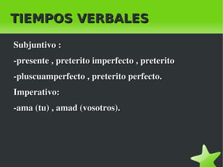 TIEMPOS VERBALES

    Subjuntivo :
    ­presente , preterito imperfecto , preterito 
    ­pluscuamperfecto , preterito perfecto.
    Imperativo:
    ­ama (tu) , amad (vosotros).




                               
 