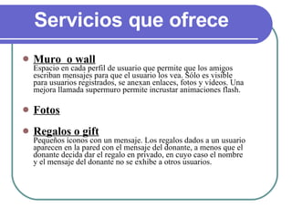Servicios que ofrece  Muro  o wall Espacio en cada perfil de usuario que permite que los amigos escriban mensajes para que el usuario los vea. Sólo es visible para usuarios registrados, se anexan enlaces, fotos y vídeos. Una mejora llamada supermuro permite incrustar animaciones flash. Fotos Regalos o gift Pequeños íconos con un mensaje. Los regalos dados a un usuario aparecen en la pared con el mensaje del donante, a menos que el donante decida dar el regalo en privado, en cuyo caso el nombre y el mensaje del donante no se exhibe a otros usuarios. 