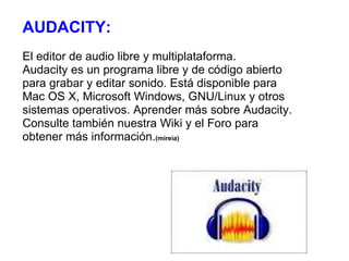AUDACITY:  El editor de audio libre y multiplataforma. Audacity es un programa libre y de código abierto para grabar y editar sonido. Está disponible para Mac OS X, Microsoft Windows, GNU/Linux y otros sistemas operativos. Aprender más sobre Audacity. Consulte también nuestra Wiki y el Foro para obtener más información. (mireia) 