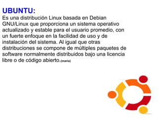 UBUNTU:  Es una distribución Linux basada en Debian GNU/Linux que proporciona un sistema operativo actualizado y estable para el usuario promedio, con un fuerte enfoque en la facilidad de uso y de instalación del sistema. Al igual que otras distribuciones se compone de múltiples paquetes de software normalmente distribuidos bajo una licencia libre o de código abierto. (maria) 