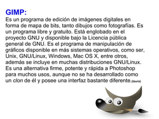 GIMP: Es un programa de edición de imágenes digitales en forma de mapa de bits, tanto dibujos como fotografías. Es un programa libre y gratuito. Está englobado en el proyecto GNU y disponible bajo la Licencia pública general de GNU. Es el programa de manipulación de gráficos disponible en más sistemas operativos, como ser, Unix, GNU/Linux, Windows, Mac OS X, entre otros, además se incluye en muchas distribuciones GNU/Linux. Es una alternativa firme, potente y rápida a Photoshop para muchos usos, aunque no se ha desarrollado como un  clon  de él y posee una interfaz bastante diferente . (laura) 