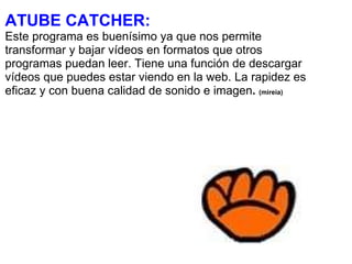 ATUBE CATCHER: Este programa es buenísimo ya que nos permite transformar y bajar vídeos en formatos que otros programas puedan leer. Tiene una función de descargar vídeos que puedes estar viendo en la web. La rapidez es eficaz y con buena calidad de sonido e imagen .  (mireia) 