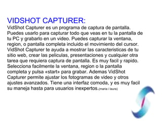 VIDSHOT CAPTURER: VidShot Capturer es un programa de captura de pantalla. Puedes usarlo para capturar todo que veas en tu la pantalla de tu PC y grabarlo en un video. Puedes capturar la ventana, region, o pantalla completa incluido el movimiento del cursor. VidShot Capturer te ayuda a mostrar las caracteristicas de tu sitio web, crear las peliculas, presentaciones y cualquier otra tarea que requiera captura de pantalla. Es muy facil y rapido. Selecciona facilmente la ventana, region o la pantalla completa y pulsa «start» para grabar. Ademas VidShot Capturer permite ajustar los fotogramas de video y otros ajustes avanzados. Tiene una interfaz comoda, y es muy facil su maneja hasta para usuarios inexpertos. (maria i laura) 