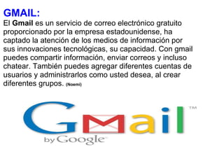 GMAIL: El  Gmail  es un servicio de correo electrónico gratuito proporcionado por la empresa estadounidense, ha captado la atención de los medios de información por sus innovaciones tecnológicas, su capacidad. Con gmail puedes compartir información, enviar correos y incluso chatear. También puedes agregar diferentes cuentas de usuarios y administrarlos como usted desea, al crear diferentes grupos.  (Noemí) 