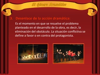 3. Desenlace de la acción dramática:
  Es el momento en que se resuelve el problema
  planteado en el desarrollo de la obra, es decir, la
  eliminación del obstáculo. La situación conflictiva se
  define a favor o en contra del protagonista.
 