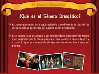 ¿Qué es el Género Dramático?
 Es aquel que representa algún episodio o conflicto de la vida de los
  seres humanos por medio del diálogo de los personajes.

 Este género está destinado a ser representado públicamente frente
  a un auditorio, por lo tanto, abarca a todo lo escrito para el teatro y
  a todo lo que es susceptible de representación escénica ante un
  público.
 