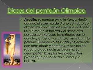    Afrodita: su nombre en latín Venus. Nació
    cuando el esperma de Urano contactó con
    el mar tras la castración a manos de Cronos.
    Es la diosa de la belleza y el amor, está
    casada con Hefesto. Sus atributos son la
    concha, las perlas, un cinturón mágico, y la
    paloma. Siempre va desnuda y se entiende
    con otros dioses y hombres. Es tan bella y
    seductora que nadie se le resistía. Le
    acompañan Eros y las tres gracias, tres
    jóvenes que personifican el amor y la
    belleza.

                                        9
 