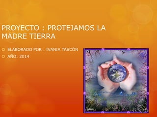 PROYECTO : PROTEJAMOS LA
MADRE TIERRA
 ELABORADO POR : IVANIA TASCÓN
 AÑO: 2014
 