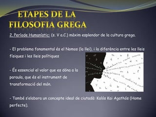 ETAPES DE LA FILOSOFIA GREGA2. Període Humanístic: (s. V a.C.) màxim esplendor de la cultura grega.El problema fonamental és el Nomos (la llei), i la diferència entre les lleis físiques i les lleis polítiques
