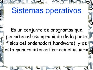 Sistemas operativos Es un conjunto de programas que permiten el uso apropiado de la parte física del ordenador( hardware), y de esta manera interactuar con el usuario  
