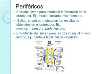 Periféricos
 Entrada: sirven para introducir información en el
ordenador. Ej.: mouse, teclado, micrófono etc.
 Salida: sirven para observar los resultados
obtenidos en el ordenador. Ej.:
monitor, impresora, parlantes etc.
 Entrada/Salida: sirven para las dos cosas al mismo
tiempo. Ej.: pantalla táctil, casco virtual etc.
 