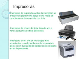 Impresoras
•Impresora de matriz de puntos: la impresión se
produce al golpear una aguja o una rueda de
caracteres contra una cinta con tinta.
•Impresora de chorro de tinta: lisando uno o
varios cartuchos de tinte diferentes.
•Impresora láser: uno de los rasgos más
importantes cuando hablamos de impresoras
láser, es sin duda alguna calidad que se obtiene
en las impresiones.
 