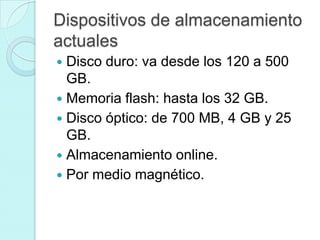 Dispositivos de almacenamiento
actuales
 Disco duro: va desde los 120 a 500
GB.
 Memoria flash: hasta los 32 GB.
 Disco óptico: de 700 MB, 4 GB y 25
GB.
 Almacenamiento online.
 Por medio magnético.
 