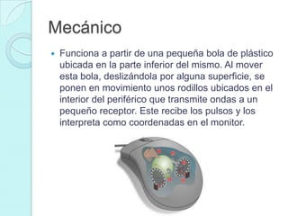 Mecánico
 Funciona a partir de una pequeña bola de plástico
ubicada en la parte inferior del mismo. Al mover
esta bola, deslizándola por alguna superficie, se
ponen en movimiento unos rodillos ubicados en el
interior del periférico que transmite ondas a un
pequeño receptor. Este recibe los pulsos y los
interpreta como coordenadas en el monitor.
 