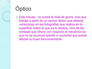 Óptico
 Este mouse, no posee la bola de goma, sino que
trabaja a partir de un sensor óptico que detecta
variaciones en las fotografías que realiza en la
superficie sobre la que se lo desliza. Una de las
ventajas que ofrece con respecto al mecánico es
que no se acumula polvillo ni suciedad que puede
afectar su buen funcionamiento.
 