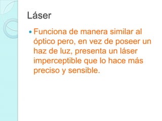 Láser
 Funciona de manera similar al
óptico pero, en vez de poseer un
haz de luz, presenta un láser
imperceptible que lo hace más
preciso y sensible.
 