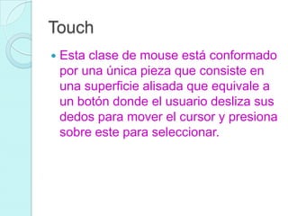 Touch
 Esta clase de mouse está conformado
por una única pieza que consiste en
una superficie alisada que equivale a
un botón donde el usuario desliza sus
dedos para mover el cursor y presiona
sobre este para seleccionar.
 