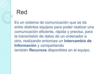Red
Es un sistema de comunicación que se da
entre distintos equipos para poder realizar una
comunicación eficiente, rápida y precisa, para
la transmisión de datos de un ordenador a
otro, realizando entonces un Intercambio de
Información y compartiendo
también Recursos disponibles en el equipo.
 