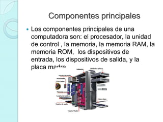 Componentes principales
 Los componentes principales de una
computadora son: el procesador, la unidad
de control , la memoria, la memoria RAM, la
memoria ROM, los dispositivos de
entrada, los dispositivos de salida, y la
placa madre
 