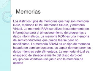 Memorias
Los distintos tipos de memorias que hay son memoria
RAM, memoria ROM, memorias SRAM, y memoria
Virtual. La memoria RAM se utiliza frecuentemente en
informática para el almacenamiento de programas y
datos informativos. La memoria ROM es una memoria
de semiconductores que puede leerse pero no
modificarse. La memoria SRAM es un tipo de memoria
basada en semiconductores, es capaz de mantener los
datos mientras esté alimentada. La memoria virtual es
el espacio de almacenamiento del disco duro del
equipo que Windows usa junto con la memoria de
acceso
 