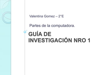 GUÍA DE
INVESTIGACIÓN NRO 1
Valentina Gomez – 2°E
Partes de la computadora.
 