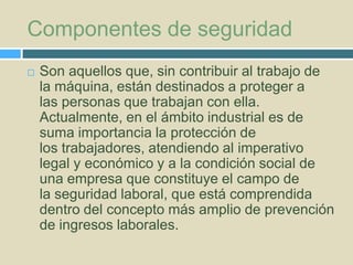 Componentes de seguridad


Son aquellos que, sin contribuir al trabajo de
la máquina, están destinados a proteger a
las personas que trabajan con ella.
Actualmente, en el ámbito industrial es de
suma importancia la protección de
los trabajadores, atendiendo al imperativo
legal y económico y a la condición social de
una empresa que constituye el campo de
la seguridad laboral, que está comprendida
dentro del concepto más amplio de prevención
de ingresos laborales.

 
