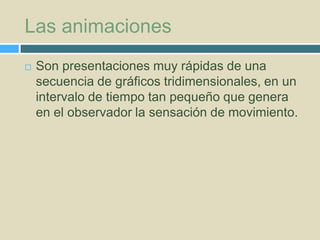 Las animaciones


Son presentaciones muy rápidas de una
secuencia de gráficos tridimensionales, en un
intervalo de tiempo tan pequeño que genera
en el observador la sensación de movimiento.

 