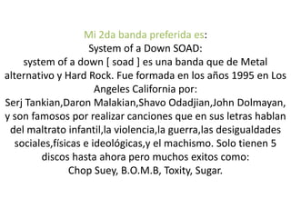 Mi 2da banda preferida es:
System of a Down SOAD:
system of a down [ soad ] es una banda que de Metal
alternativo y Hard Rock. Fue formada en los años 1995 en Los
Angeles California por:
Serj Tankian,Daron Malakian,Shavo Odadjian,John Dolmayan,
y son famosos por realizar canciones que en sus letras hablan
del maltrato infantil,la violencia,la guerra,las desigualdades
sociales,físicas e ideológicas,y el machismo. Solo tienen 5
discos hasta ahora pero muchos exitos como:
Chop Suey, B.O.M.B, Toxity, Sugar.
 