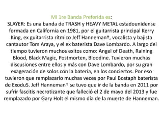 Mi 1re Banda Preferida es:
SLAYER: Es una banda de TRASH y HEAVY METAL estadounidense
formada en California en 1981, por el guitarrista principal Kerry
King, ex guitarrista rítmico Jeff Hanneman†, vocalista y bajista
cantautor Tom Araya, y el ex baterista Dave Lombardo. A largo del
tiempo tuvieron muchos exitos como: Angel of Death, Raining
Blood, Black Magic, Postmorten, Bloodine. Tuvieron muchas
discusiones entre ellos y más con Dave Lombardo, por su gran
exageración de solos con la batería, en los conciertos. Por eso
tuvieron que remplazarlo muchas veces por Paul Bostaph baterista
de ExoduS. Jeff Hanneman† se tuvo que ir de la banda en 2011 por
sufrir fascitis necrotizante que falleció el 2 de mayo del 2013 y fue
remplazado por Gary Holt el mismo día de la muerte de Hanneman.
 