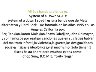Mi 2da banda preferida es:
System of a Down SOAD:
system of a down [ soad ] es una banda que de Metal
alternativo y Hard Rock. Fue formada en los años 1995 en Los
Angeles California por:
Serj Tankian,Daron Malakian,Shavo Odadjian,John Dolmayan,
y son famosos por realizar canciones que en sus letras hablan
del maltrato infantil,la violencia,la guerra,las desigualdades
sociales,físicas e ideológicas,y el machismo. Solo tienen 5
discos hasta ahora pero muchos exitos como:
Chop Suey, B.O.M.B, Toxity, Sugar.
 