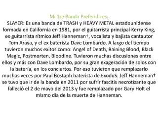 Mi 1re Banda Preferida es:
SLAYER: Es una banda de TRASH y HEAVY METAL estadounidense
formada en California en 1981, por el guitarrista principal Kerry King,
ex guitarrista rítmico Jeff Hanneman†, vocalista y bajista cantautor
Tom Araya, y el ex baterista Dave Lombardo. A largo del tiempo
tuvieron muchos exitos como: Angel of Death, Raining Blood, Black
Magic, Postmorten, Bloodine. Tuvieron muchas discusiones entre
ellos y más con Dave Lombardo, por su gran exageración de solos con
la batería, en los conciertos. Por eso tuvieron que remplazarlo
muchas veces por Paul Bostaph baterista de ExoduS. Jeff Hanneman†
se tuvo que ir de la banda en 2011 por sufrir fascitis necrotizante que
falleció el 2 de mayo del 2013 y fue remplazado por Gary Holt el
mismo día de la muerte de Hanneman.
 