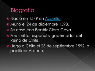  Nació en 1549 en Azpeitia
Murió el 24 de diciembre 1598.
Se caso con Beatriz Clara Coya.
Fue militar español y gobernador del
Reino de Chile.
Llego a Chile el 23 de septiembre 1592 a
pacificar Arauco.