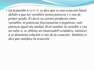 La ecuación x+y-z=1, se dice que es una ecuación lineal debido a que las variables tienen potencia 1 o son de primer grado. Es decir no existen productos entre variables, ni potencias fraccionarias o negativas, solo potencia igual ala unidad. Si al sustituir la variable x con un valor a, se obtiene un enunciado0 verdadero, entonces a se denomina solución o raíz de la ecuación. También se dice que satisface la ecuación.