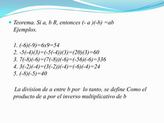 Teorema. Si a, b R, entonces (- a )(-b) =abEjemplos.1. (-6)(-9)=6x9=542. -5(-4)(3)=(-5(-4))(3)=(20)(3)=603. 7(-8)(-6)=(7(-8))(-6)=(-56)(-6)=3364. 3(-2)(-4)=(3(-2))(-4)=(-6)(-4)=245. (-8)(-5)=40    La division de a entre b por  lo tanto, se define Como el producto de a por el inversomultiplicativo de b