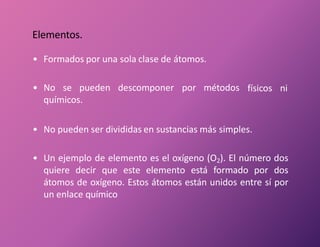 • Formados por una sola clase de átomos.
• No se pueden descomponer por métodos
químicos.
físicos ni
• No pueden ser divididas en sustancias más simples.
• Un ejemplo de elemento es el oxígeno (O2). El número dos
quiere decir que este elemento está formado por dos
átomos de oxígeno. Estos átomos están unidos entre sí por
un enlace químico
Elementos.
 